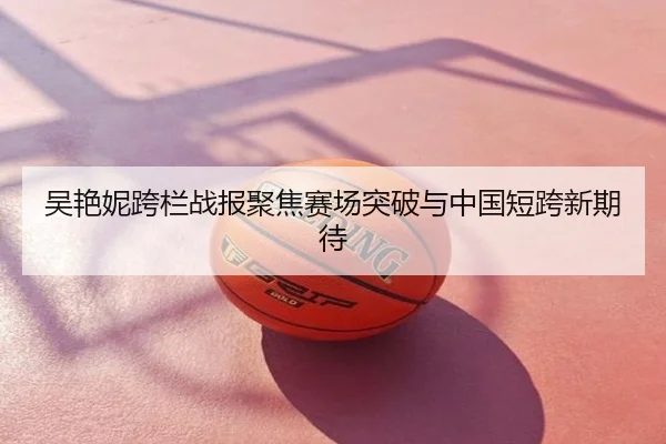 吴艳妮跨栏战报聚焦赛场突破与中国短跨新期待