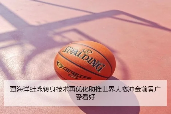 覃海洋蛙泳转身技术再优化助推世界大赛冲金前景广受看好