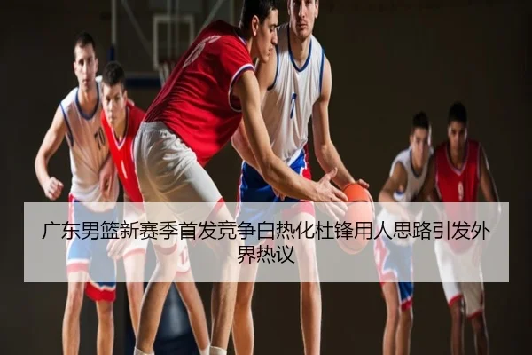 广东男篮新赛季首发竞争白热化杜锋用人思路引发外界热议