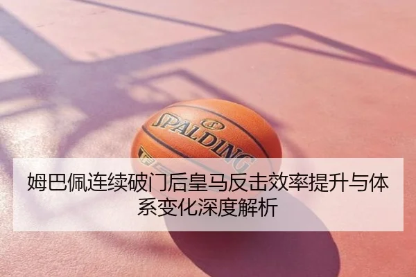 姆巴佩连续破门后皇马反击效率提升与体系变化深度解析