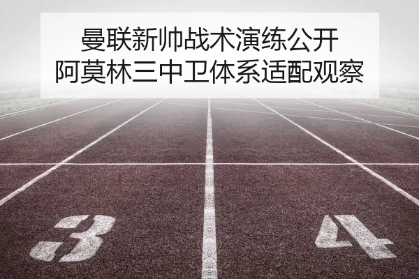 曼联新帅战术演练公开 阿莫林三中卫体系适配观察